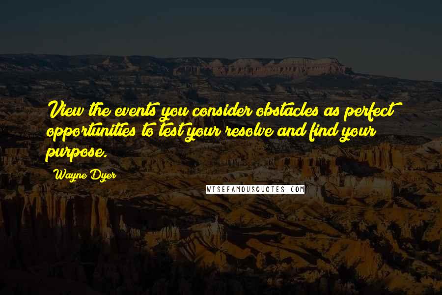 Wayne Dyer Quotes: View the events you consider obstacles as perfect opportunities to test your resolve and find your purpose.