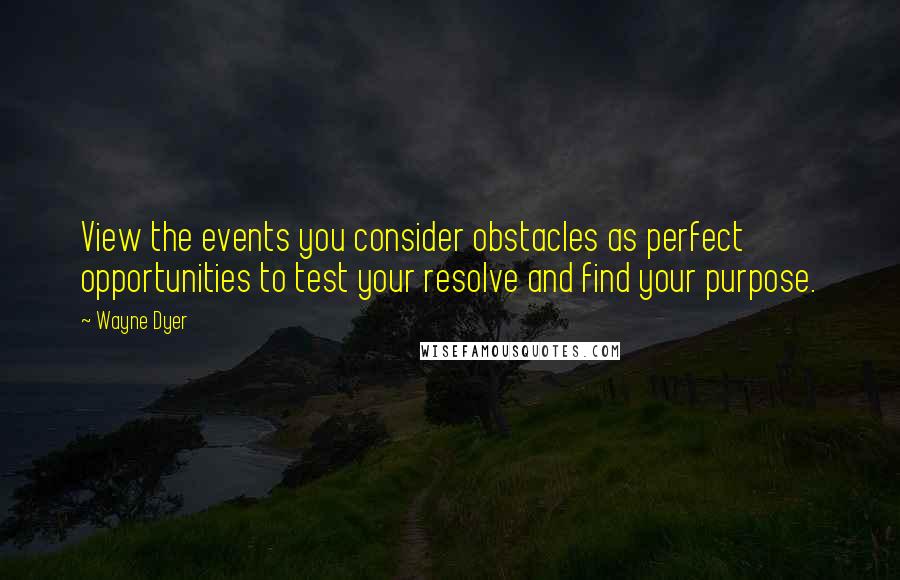 Wayne Dyer Quotes: View the events you consider obstacles as perfect opportunities to test your resolve and find your purpose.