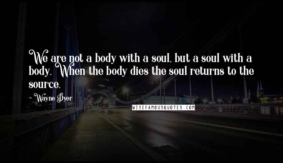 Wayne Dyer Quotes: We are not a body with a soul, but a soul with a body. When the body dies the soul returns to the source.