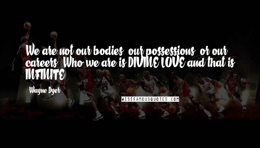 Wayne Dyer Quotes: We are not our bodies, our possessions, or our careers. Who we are is DIVINE LOVE and that is INFINITE.