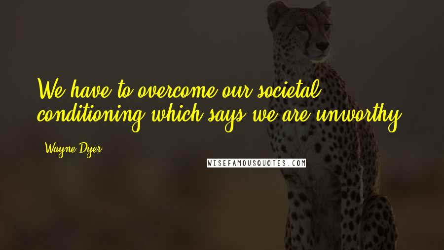 Wayne Dyer Quotes: We have to overcome our societal conditioning which says we are unworthy.