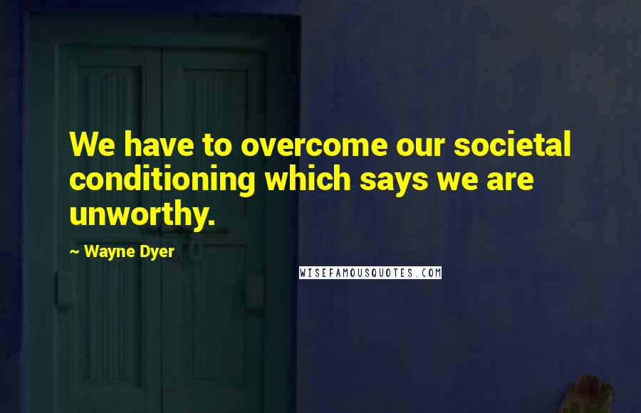 Wayne Dyer Quotes: We have to overcome our societal conditioning which says we are unworthy.