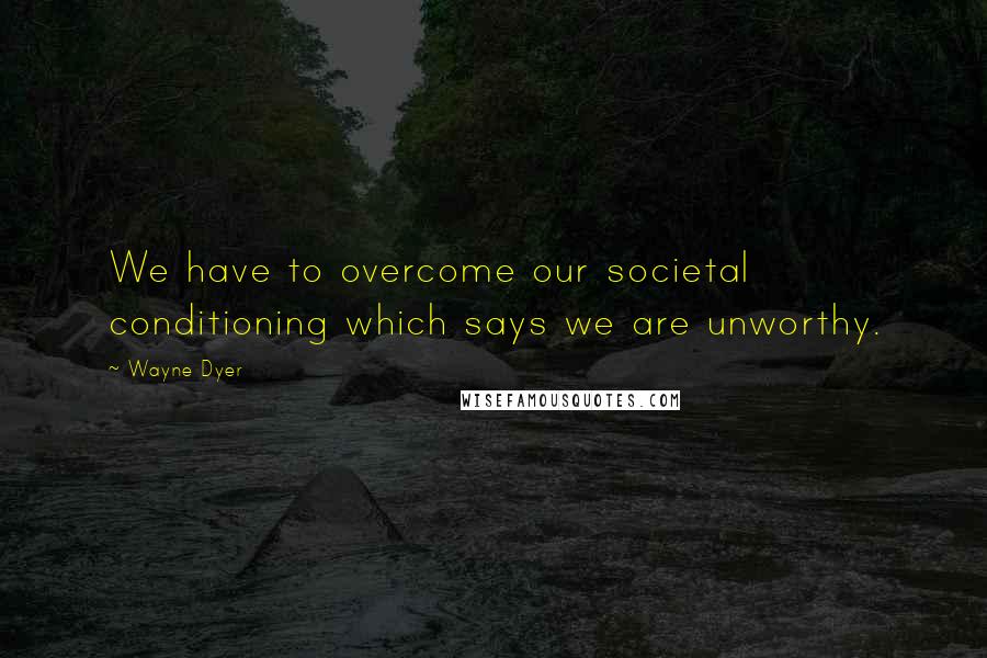 Wayne Dyer Quotes: We have to overcome our societal conditioning which says we are unworthy.