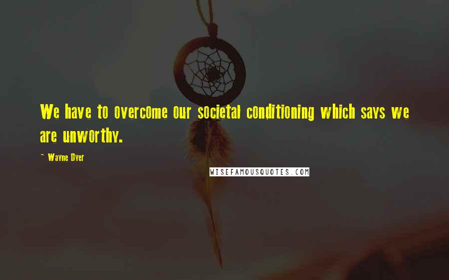 Wayne Dyer Quotes: We have to overcome our societal conditioning which says we are unworthy.