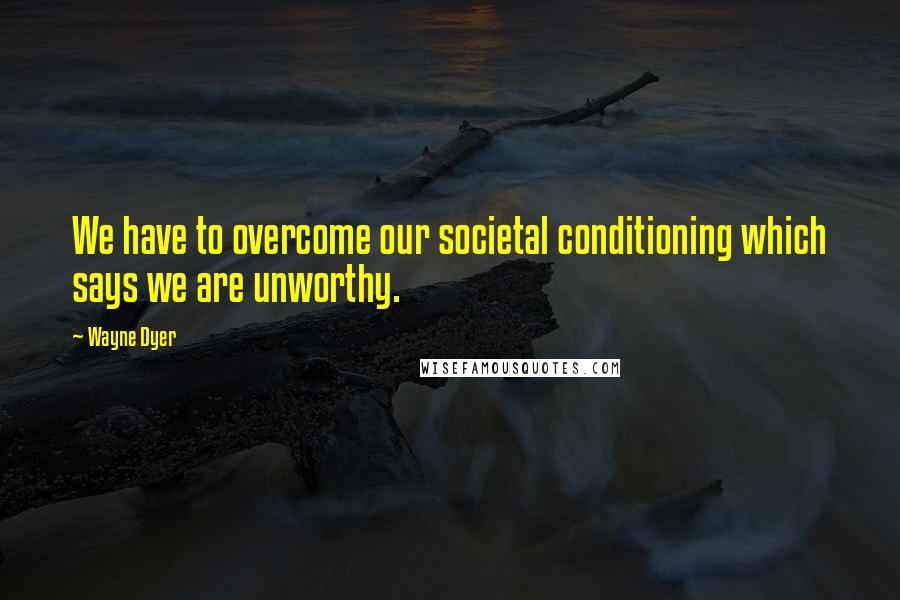 Wayne Dyer Quotes: We have to overcome our societal conditioning which says we are unworthy.