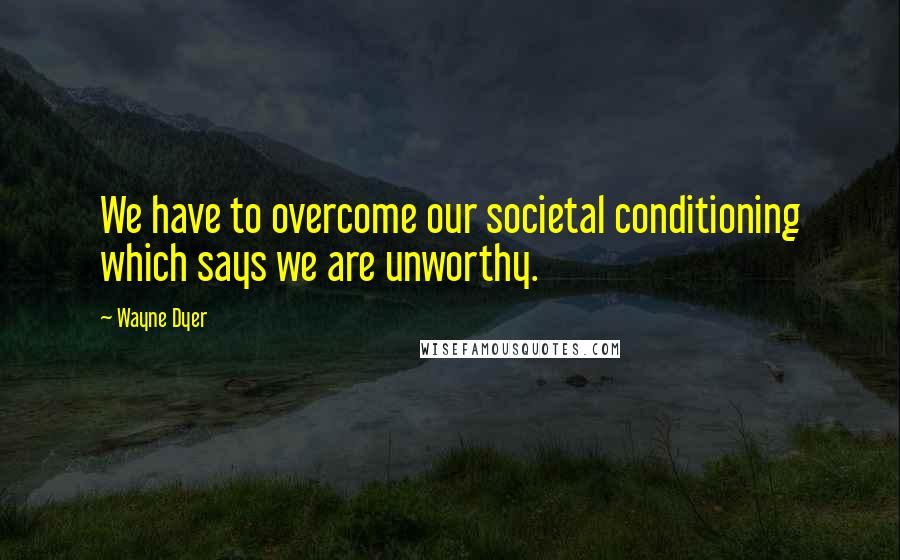 Wayne Dyer Quotes: We have to overcome our societal conditioning which says we are unworthy.