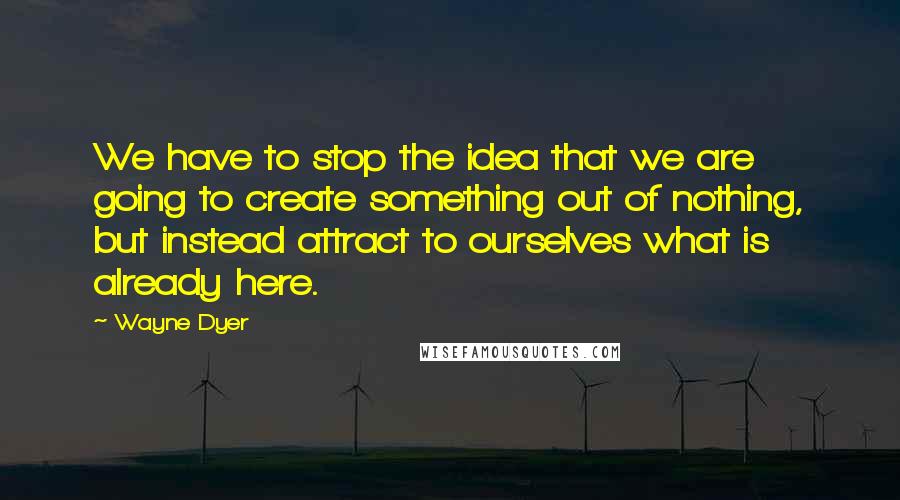 Wayne Dyer Quotes: We have to stop the idea that we are going to create something out of nothing, but instead attract to ourselves what is already here.