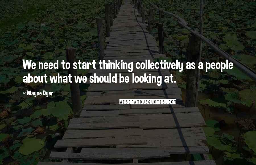 Wayne Dyer Quotes: We need to start thinking collectively as a people about what we should be looking at.