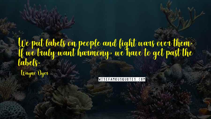 Wayne Dyer Quotes: We put labels on people and fight wars over them. If we truly want harmony, we have to get past the labels.