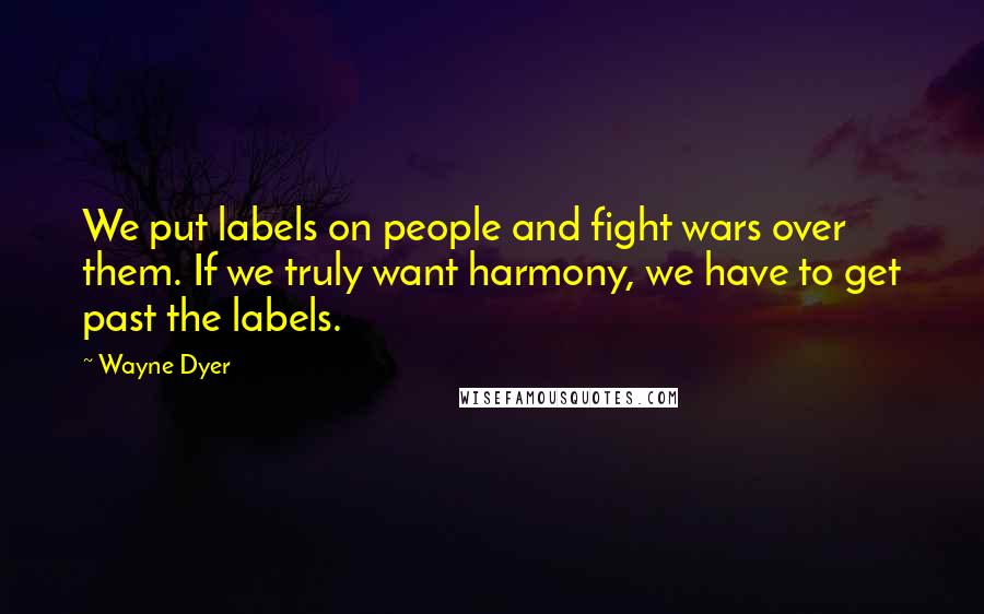 Wayne Dyer Quotes: We put labels on people and fight wars over them. If we truly want harmony, we have to get past the labels.