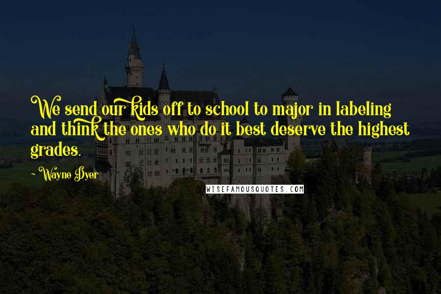 Wayne Dyer Quotes: We send our kids off to school to major in labeling and think the ones who do it best deserve the highest grades.