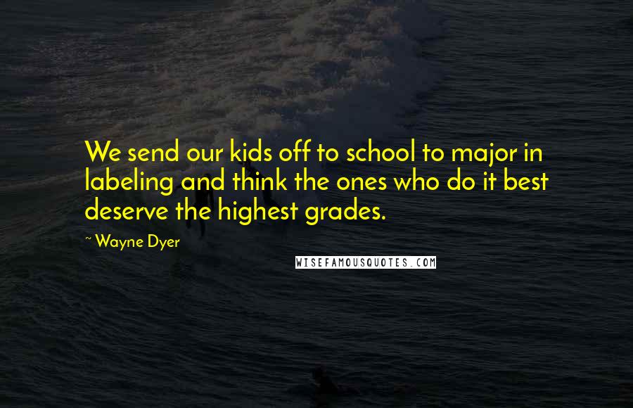 Wayne Dyer Quotes: We send our kids off to school to major in labeling and think the ones who do it best deserve the highest grades.