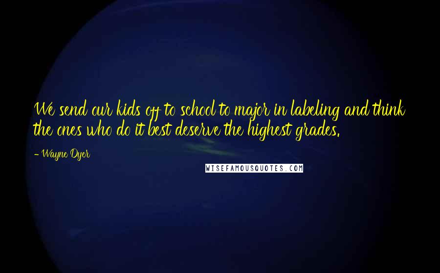 Wayne Dyer Quotes: We send our kids off to school to major in labeling and think the ones who do it best deserve the highest grades.