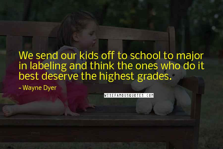 Wayne Dyer Quotes: We send our kids off to school to major in labeling and think the ones who do it best deserve the highest grades.