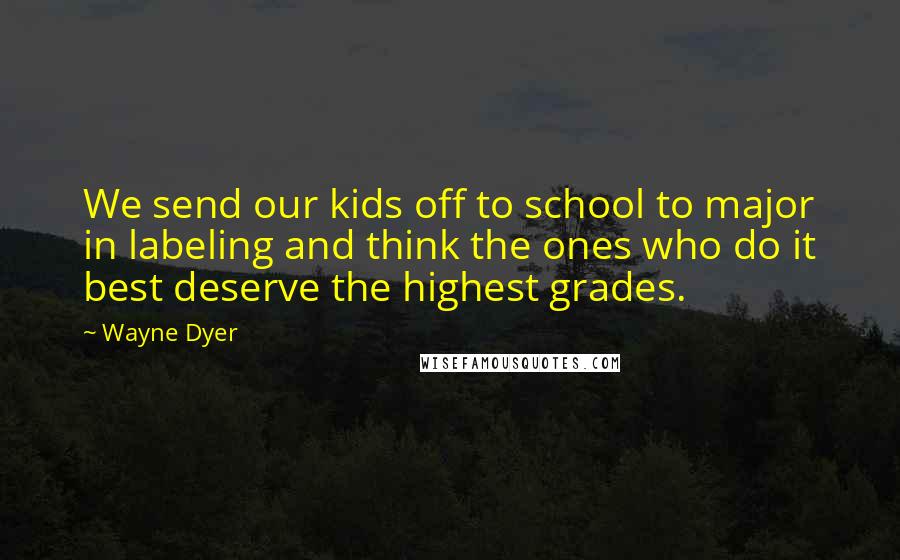 Wayne Dyer Quotes: We send our kids off to school to major in labeling and think the ones who do it best deserve the highest grades.