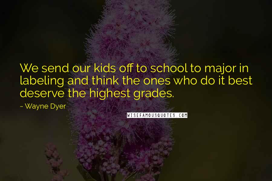 Wayne Dyer Quotes: We send our kids off to school to major in labeling and think the ones who do it best deserve the highest grades.