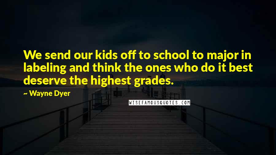 Wayne Dyer Quotes: We send our kids off to school to major in labeling and think the ones who do it best deserve the highest grades.