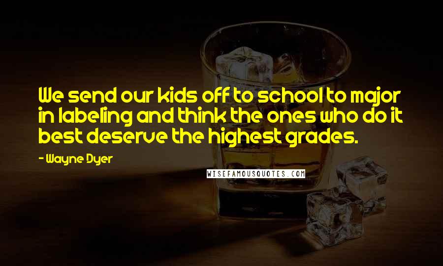 Wayne Dyer Quotes: We send our kids off to school to major in labeling and think the ones who do it best deserve the highest grades.