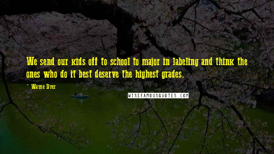 Wayne Dyer Quotes: We send our kids off to school to major in labeling and think the ones who do it best deserve the highest grades.