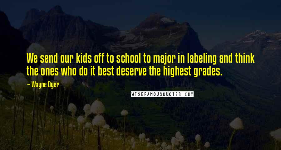 Wayne Dyer Quotes: We send our kids off to school to major in labeling and think the ones who do it best deserve the highest grades.