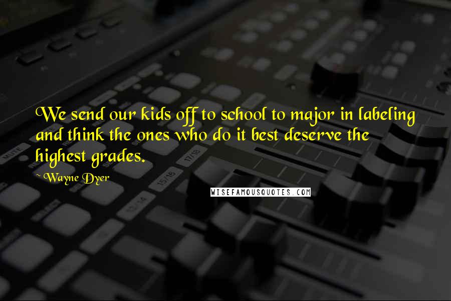 Wayne Dyer Quotes: We send our kids off to school to major in labeling and think the ones who do it best deserve the highest grades.