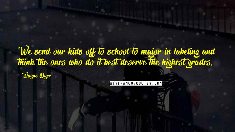 Wayne Dyer Quotes: We send our kids off to school to major in labeling and think the ones who do it best deserve the highest grades.