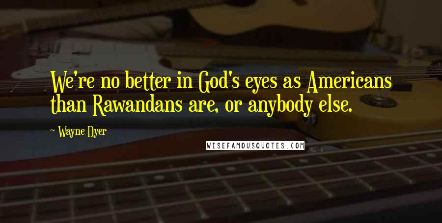 Wayne Dyer Quotes: We're no better in God's eyes as Americans than Rawandans are, or anybody else.