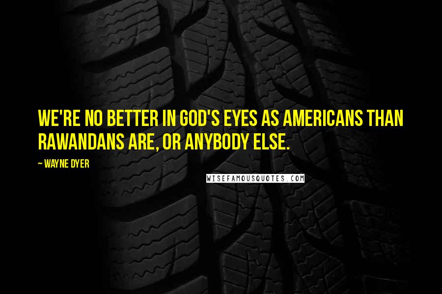 Wayne Dyer Quotes: We're no better in God's eyes as Americans than Rawandans are, or anybody else.
