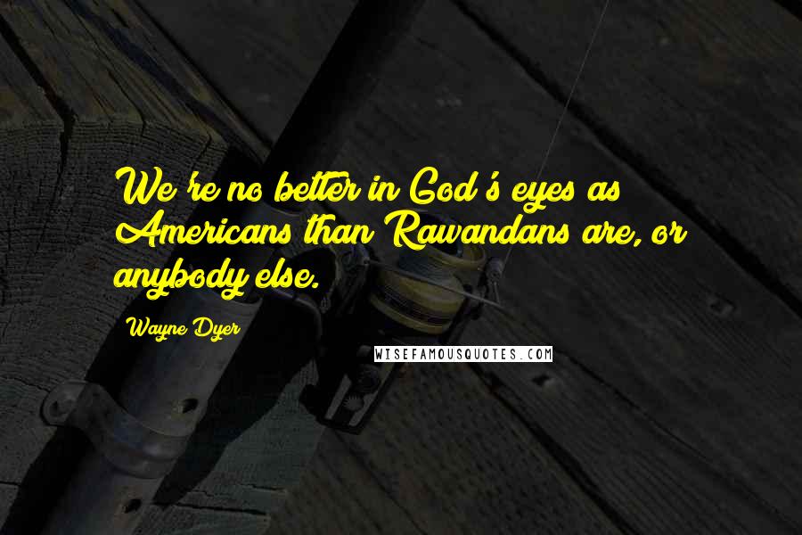 Wayne Dyer Quotes: We're no better in God's eyes as Americans than Rawandans are, or anybody else.