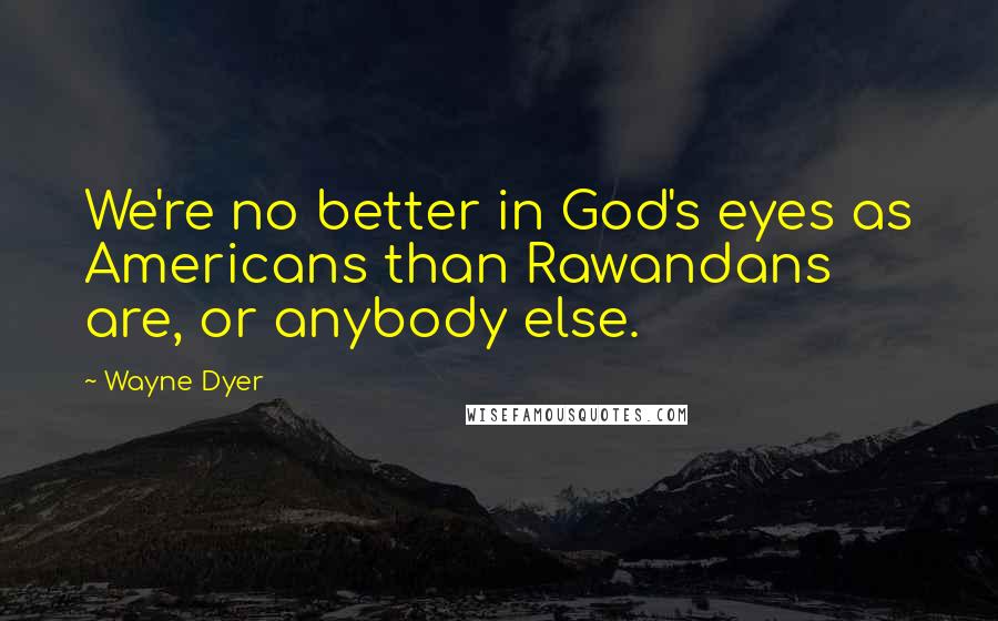 Wayne Dyer Quotes: We're no better in God's eyes as Americans than Rawandans are, or anybody else.