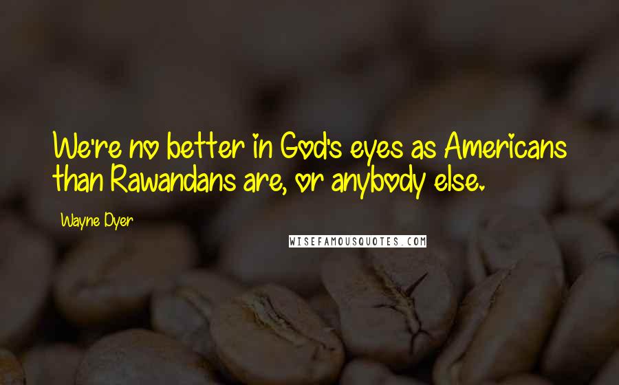 Wayne Dyer Quotes: We're no better in God's eyes as Americans than Rawandans are, or anybody else.