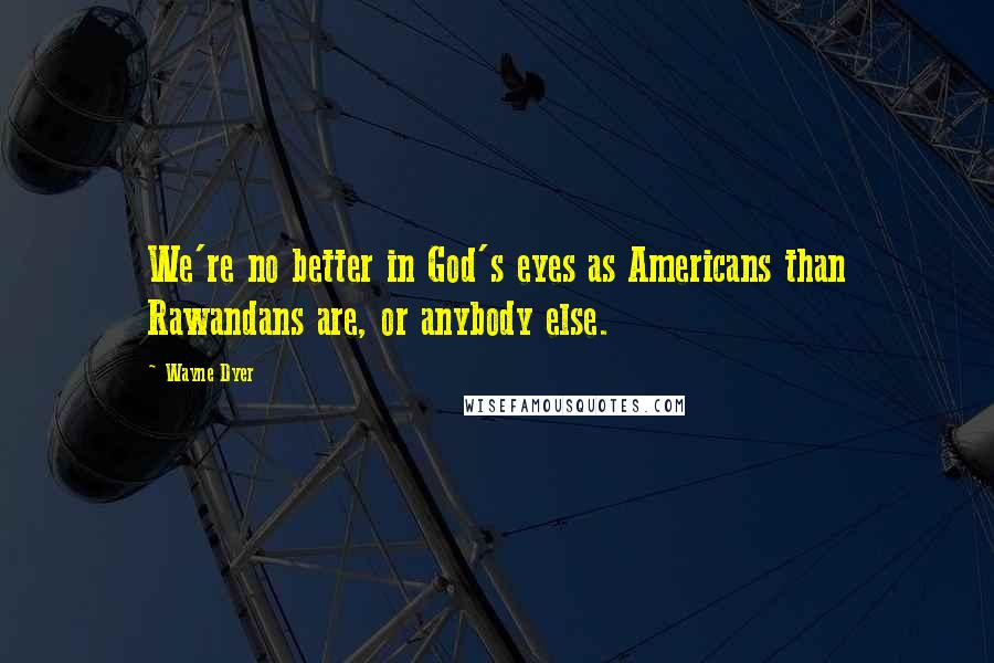 Wayne Dyer Quotes: We're no better in God's eyes as Americans than Rawandans are, or anybody else.