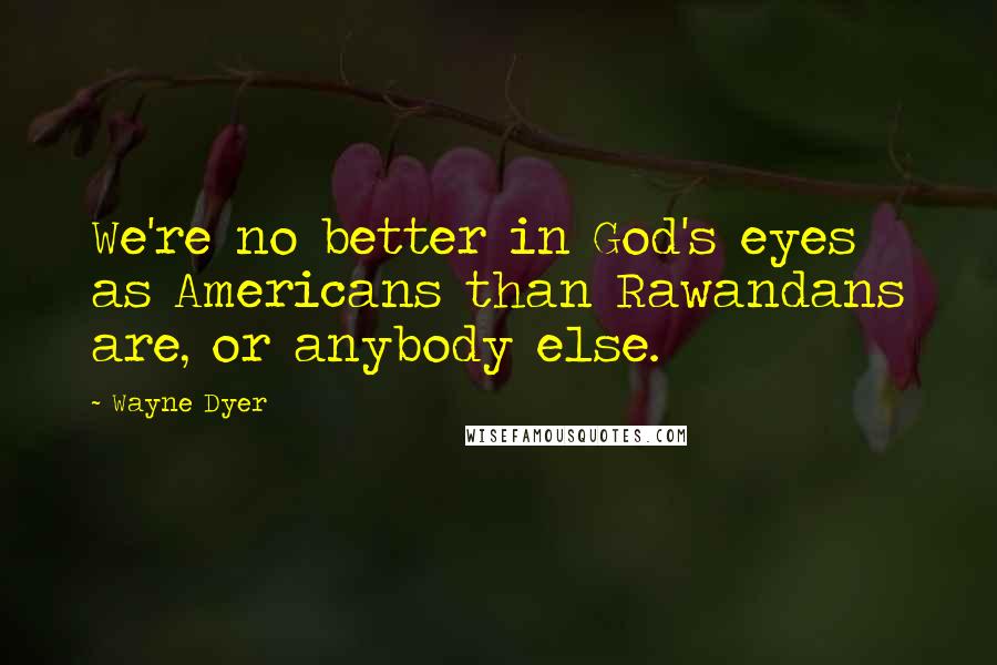 Wayne Dyer Quotes: We're no better in God's eyes as Americans than Rawandans are, or anybody else.