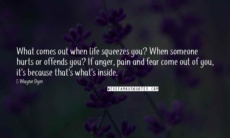 Wayne Dyer Quotes: What comes out when life squeezes you? When someone hurts or offends you? If anger, pain and fear come out of you, it's because that's what's inside.