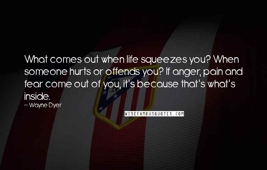 Wayne Dyer Quotes: What comes out when life squeezes you? When someone hurts or offends you? If anger, pain and fear come out of you, it's because that's what's inside.