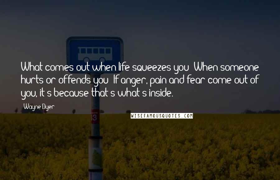 Wayne Dyer Quotes: What comes out when life squeezes you? When someone hurts or offends you? If anger, pain and fear come out of you, it's because that's what's inside.