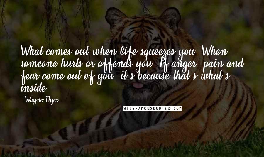 Wayne Dyer Quotes: What comes out when life squeezes you? When someone hurts or offends you? If anger, pain and fear come out of you, it's because that's what's inside.