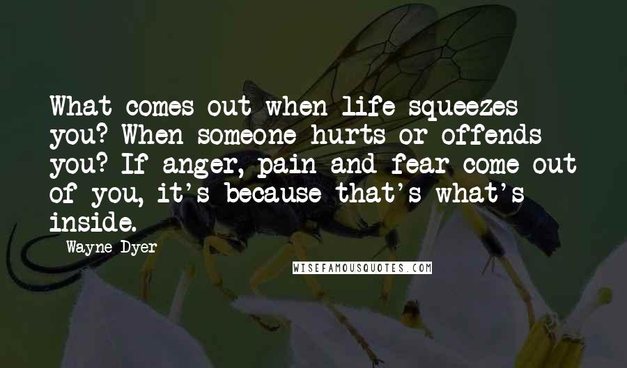 Wayne Dyer Quotes: What comes out when life squeezes you? When someone hurts or offends you? If anger, pain and fear come out of you, it's because that's what's inside.