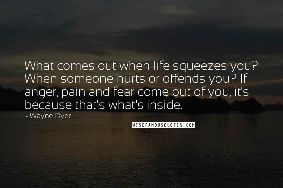 Wayne Dyer Quotes: What comes out when life squeezes you? When someone hurts or offends you? If anger, pain and fear come out of you, it's because that's what's inside.