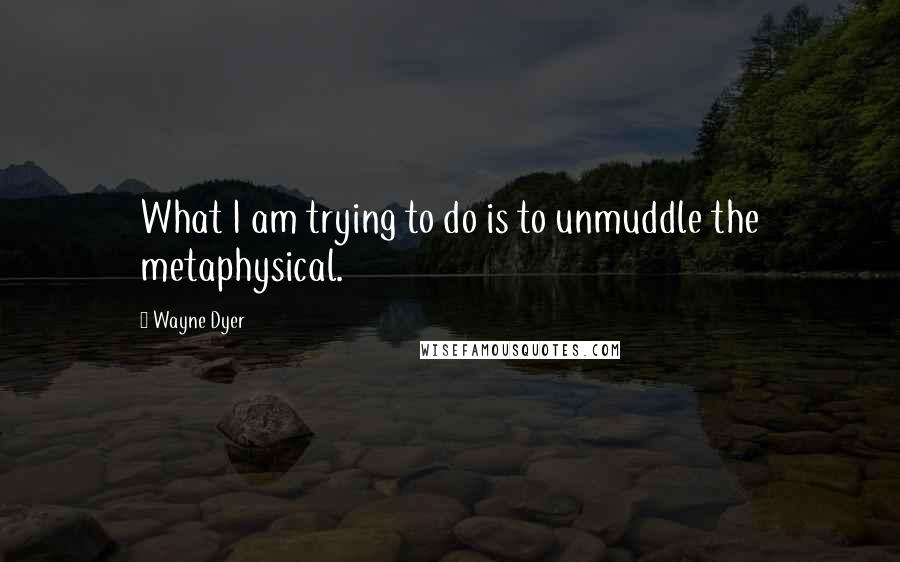 Wayne Dyer Quotes: What I am trying to do is to unmuddle the metaphysical.