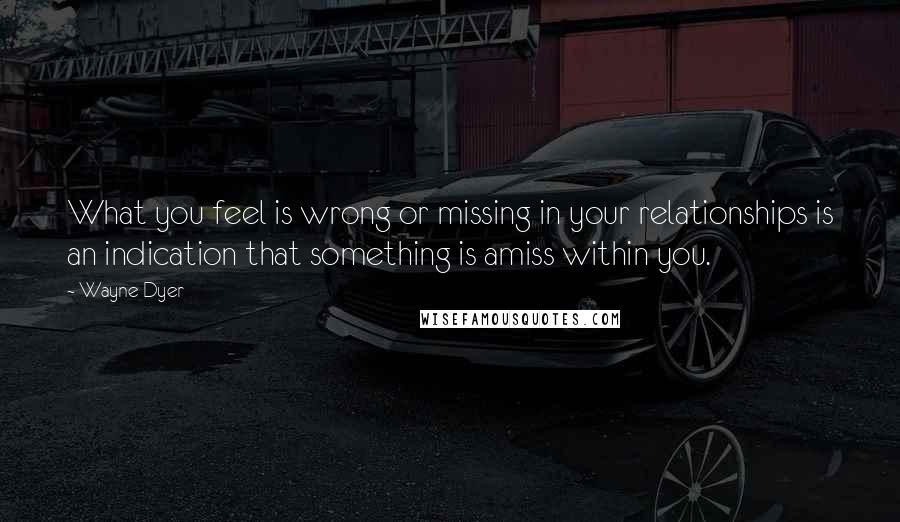 Wayne Dyer Quotes: What you feel is wrong or missing in your relationships is an indication that something is amiss within you.