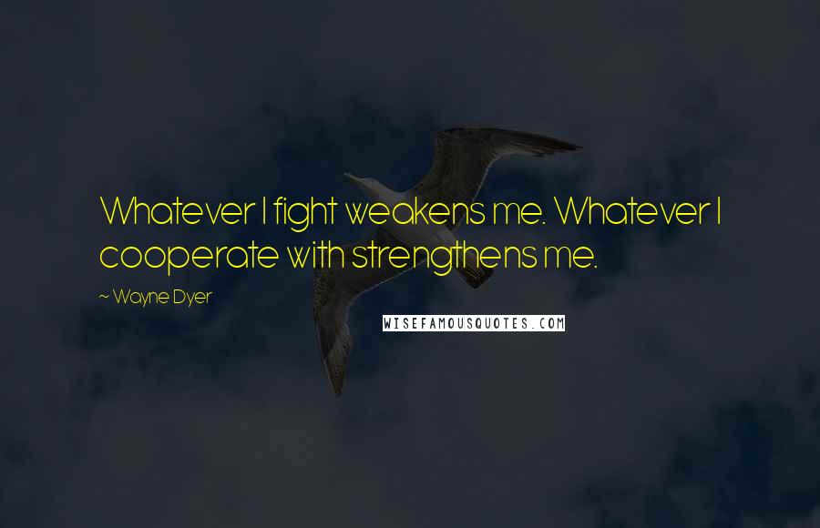 Wayne Dyer Quotes: Whatever I fight weakens me. Whatever I cooperate with strengthens me.
