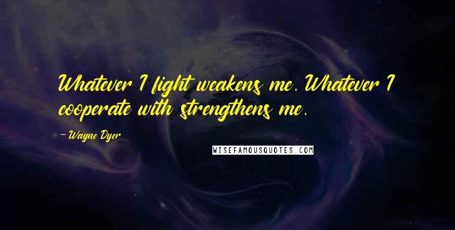 Wayne Dyer Quotes: Whatever I fight weakens me. Whatever I cooperate with strengthens me.