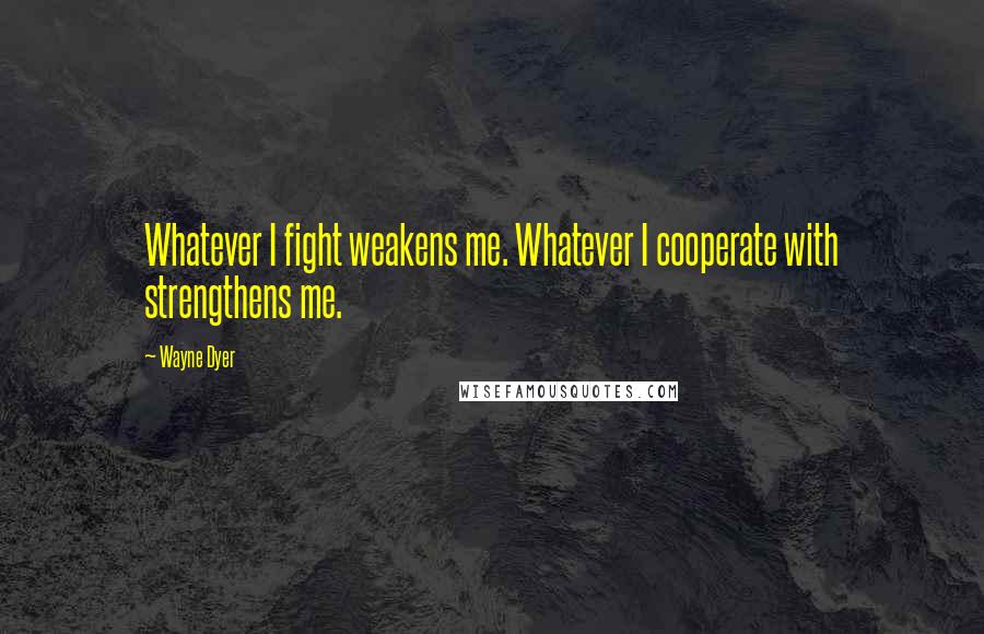 Wayne Dyer Quotes: Whatever I fight weakens me. Whatever I cooperate with strengthens me.