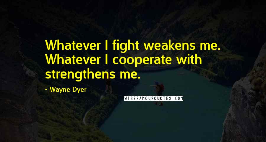 Wayne Dyer Quotes: Whatever I fight weakens me. Whatever I cooperate with strengthens me.