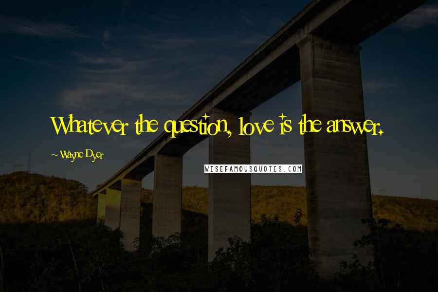 Wayne Dyer Quotes: Whatever the question, love is the answer.