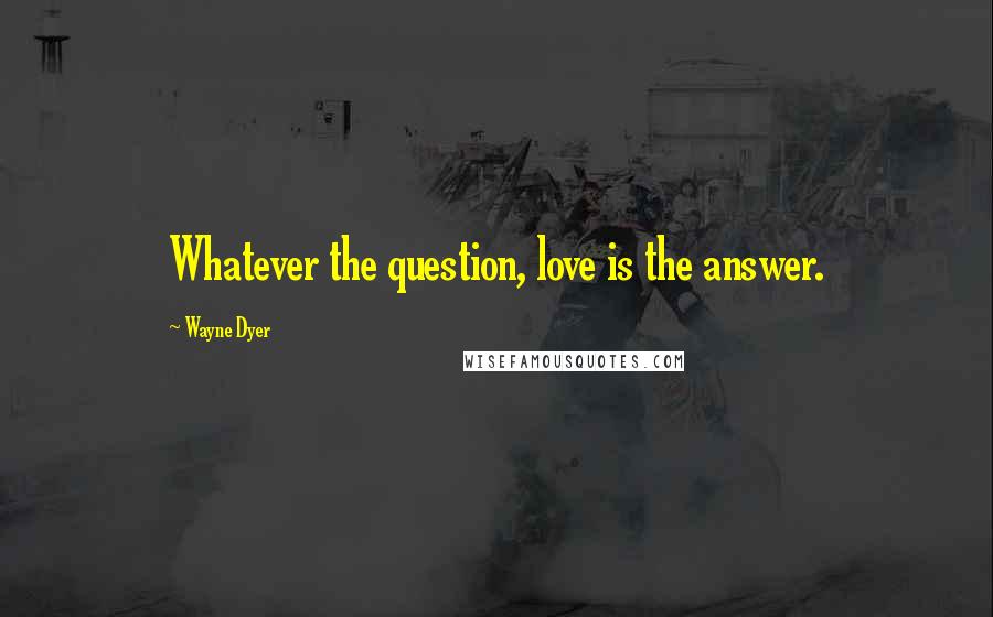 Wayne Dyer Quotes: Whatever the question, love is the answer.