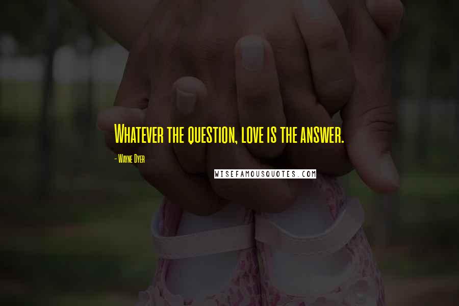 Wayne Dyer Quotes: Whatever the question, love is the answer.