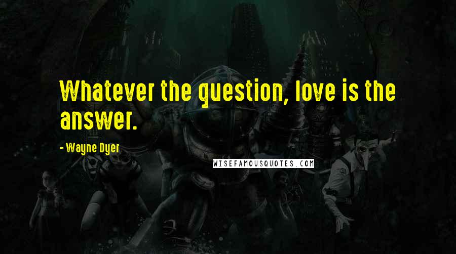 Wayne Dyer Quotes: Whatever the question, love is the answer.