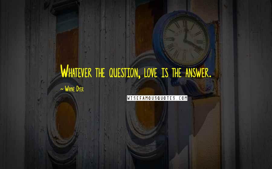 Wayne Dyer Quotes: Whatever the question, love is the answer.